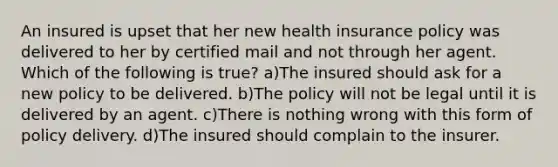 An insured is upset that her new health insurance policy was delivered to her by certified mail and not through her agent. Which of the following is true? a)The insured should ask for a new policy to be delivered. b)The policy will not be legal until it is delivered by an agent. c)There is nothing wrong with this form of policy delivery. d)The insured should complain to the insurer.