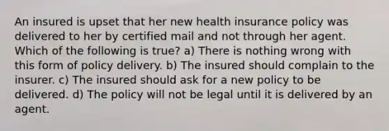 An insured is upset that her new health insurance policy was delivered to her by certified mail and not through her agent. Which of the following is true? a) There is nothing wrong with this form of policy delivery. b) The insured should complain to the insurer. c) The insured should ask for a new policy to be delivered. d) The policy will not be legal until it is delivered by an agent.