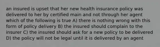 an insured is upset that her new health insurance policy was delivered to her by certified main and not through her agent which of the following is true A) there is nothing wrong with this form of policy delivery B) the insured should complain to the insurer C) the insured should ask for a new policy to be delivered D) the policy will not be legal until it is delivered by an agent