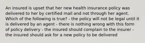 An insured is upset that her new health insurance policy was delivered to her by certified mail and not through her agent. Which of the following is true? - the policy will not be legal until it is delivered by an agent - there is nothing wrong with this form of policy delivery - the insured should complain to the insurer - the insured should ask for a new policy to be delivered