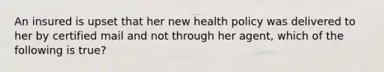 An insured is upset that her new health policy was delivered to her by certified mail and not through her agent, which of the following is true?