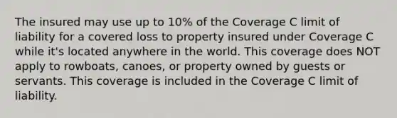 The insured may use up to 10% of the Coverage C limit of liability for a covered loss to property insured under Coverage C while it's located anywhere in the world. This coverage does NOT apply to rowboats, canoes, or property owned by guests or servants. This coverage is included in the Coverage C limit of liability.