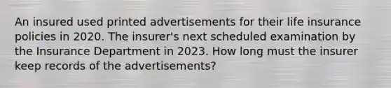 An insured used printed advertisements for their life insurance policies in 2020. The insurer's next scheduled examination by the Insurance Department in 2023. How long must the insurer keep records of the advertisements?