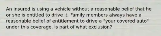 An insured is using a vehicle without a reasonable belief that he or she is entitled to drive it. Family members always have a reasonable belief of entitlement to drive a "your covered auto" under this coverage. is part of what exclusion?