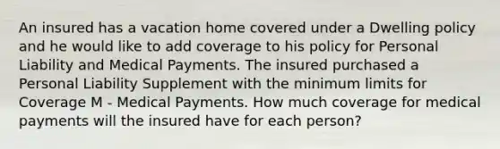 An insured has a vacation home covered under a Dwelling policy and he would like to add coverage to his policy for Personal Liability and Medical Payments. The insured purchased a Personal Liability Supplement with the minimum limits for Coverage M - Medical Payments. How much coverage for medical payments will the insured have for each person?