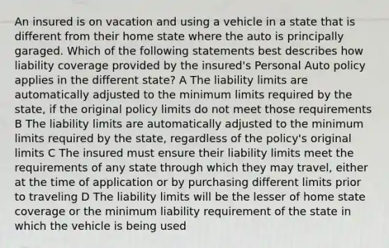 An insured is on vacation and using a vehicle in a state that is different from their home state where the auto is principally garaged. Which of the following statements best describes how liability coverage provided by the insured's Personal Auto policy applies in the different state? A The liability limits are automatically adjusted to the minimum limits required by the state, if the original policy limits do not meet those requirements B The liability limits are automatically adjusted to the minimum limits required by the state, regardless of the policy's original limits C The insured must ensure their liability limits meet the requirements of any state through which they may travel, either at the time of application or by purchasing different limits prior to traveling D The liability limits will be the lesser of home state coverage or the minimum liability requirement of the state in which the vehicle is being used