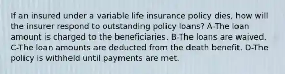 If an insured under a variable life insurance policy dies, how will the insurer respond to outstanding policy loans? A-The loan amount is charged to the beneficiaries. B-The loans are waived. C-The loan amounts are deducted from the death benefit. D-The policy is withheld until payments are met.