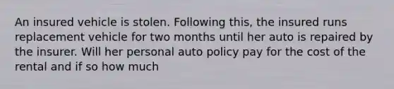 An insured vehicle is stolen. Following this, the insured runs replacement vehicle for two months until her auto is repaired by the insurer. Will her personal auto policy pay for the cost of the rental and if so how much