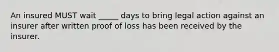 An insured MUST wait _____ days to bring legal action against an insurer after written proof of loss has been received by the insurer.