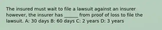 The insured must wait to file a lawsuit against an insurer however, the insurer has ______ from proof of loss to file the lawsuit. A: 30 days B: 60 days C: 2 years D: 3 years