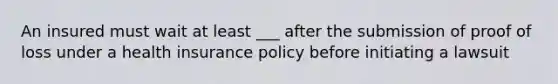 An insured must wait at least ___ after the submission of proof of loss under a health insurance policy before initiating a lawsuit