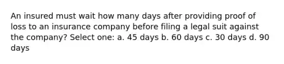 An insured must wait how many days after providing proof of loss to an insurance company before filing a legal suit against the company? Select one: a. 45 days b. 60 days c. 30 days d. 90 days