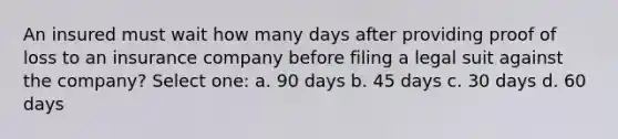 An insured must wait how many days after providing proof of loss to an insurance company before filing a legal suit against the company? Select one: a. 90 days b. 45 days c. 30 days d. 60 days