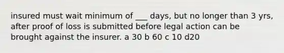 insured must wait minimum of ___ days, but no longer than 3 yrs, after proof of loss is submitted before legal action can be brought against the insurer. a 30 b 60 c 10 d20