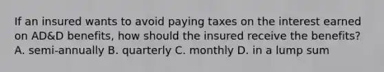 If an insured wants to avoid paying taxes on the interest earned on AD&D benefits, how should the insured receive the benefits? A. semi-annually B. quarterly C. monthly D. in a lump sum