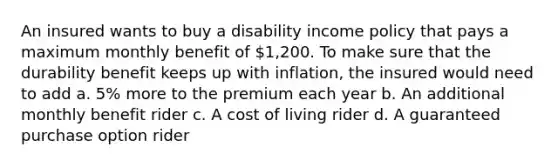 An insured wants to buy a disability income policy that pays a maximum monthly benefit of 1,200. To make sure that the durability benefit keeps up with inflation, the insured would need to add a. 5% more to the premium each year b. An additional monthly benefit rider c. A cost of living rider d. A guaranteed purchase option rider