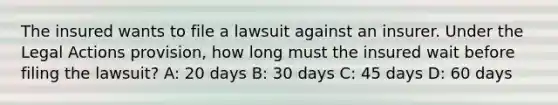 The insured wants to file a lawsuit against an insurer. Under the Legal Actions provision, how long must the insured wait before filing the lawsuit? A: 20 days B: 30 days C: 45 days D: 60 days