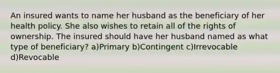 An insured wants to name her husband as the beneficiary of her health policy. She also wishes to retain all of the rights of ownership. The insured should have her husband named as what type of beneficiary? a)Primary b)Contingent c)Irrevocable d)Revocable