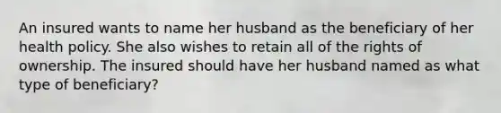 An insured wants to name her husband as the beneficiary of her health policy. She also wishes to retain all of the rights of ownership. The insured should have her husband named as what type of beneficiary?