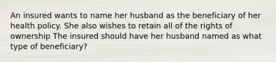 An insured wants to name her husband as the beneficiary of her health policy. She also wishes to retain all of the rights of ownership The insured should have her husband named as what type of beneficiary?