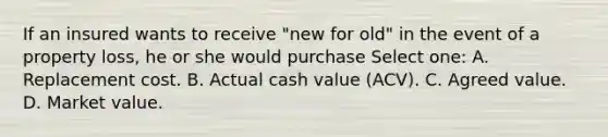 If an insured wants to receive "new for old" in the event of a property loss, he or she would purchase Select one: A. Replacement cost. B. Actual cash value (ACV). C. Agreed value. D. Market value.