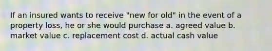 If an insured wants to receive "new for old" in the event of a property loss, he or she would purchase a. agreed value b. market value c. replacement cost d. actual cash value