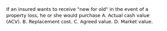 If an insured wants to receive "new for old" in the event of a property loss, he or she would purchase A. Actual cash value (ACV). B. Replacement cost. C. Agreed value. D. Market value.