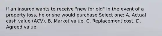 If an insured wants to receive "new for old" in the event of a property loss, he or she would purchase Select one: A. Actual cash value (ACV). B. Market value. C. Replacement cost. D. Agreed value.