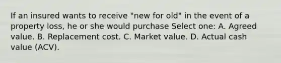 If an insured wants to receive "new for old" in the event of a property loss, he or she would purchase Select one: A. Agreed value. B. Replacement cost. C. Market value. D. Actual cash value (ACV).