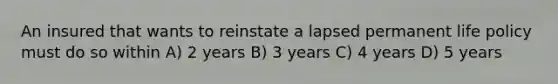 An insured that wants to reinstate a lapsed permanent life policy must do so within A) 2 years B) 3 years C) 4 years D) 5 years