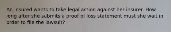 An insured wants to take legal action against her insurer. How long after she submits a proof of loss statement must she wait in order to file the lawsuit?