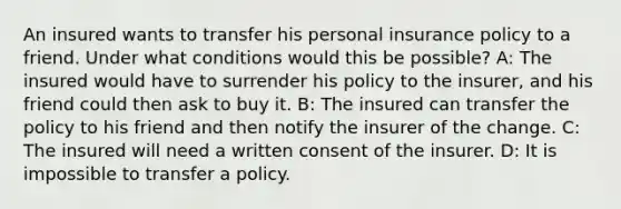 An insured wants to transfer his personal insurance policy to a friend. Under what conditions would this be possible? A: The insured would have to surrender his policy to the insurer, and his friend could then ask to buy it. B: The insured can transfer the policy to his friend and then notify the insurer of the change. C: The insured will need a written consent of the insurer. D: It is impossible to transfer a policy.