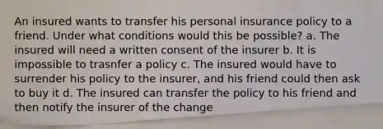 An insured wants to transfer his personal insurance policy to a friend. Under what conditions would this be possible? a. The insured will need a written consent of the insurer b. It is impossible to trasnfer a policy c. The insured would have to surrender his policy to the insurer, and his friend could then ask to buy it d. The insured can transfer the policy to his friend and then notify the insurer of the change