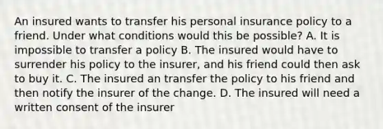 An insured wants to transfer his personal insurance policy to a friend. Under what conditions would this be possible? A. It is impossible to transfer a policy B. The insured would have to surrender his policy to the insurer, and his friend could then ask to buy it. C. The insured an transfer the policy to his friend and then notify the insurer of the change. D. The insured will need a written consent of the insurer