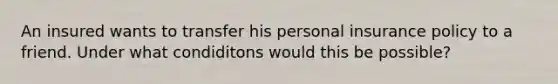 An insured wants to transfer his personal insurance policy to a friend. Under what condiditons would this be possible?