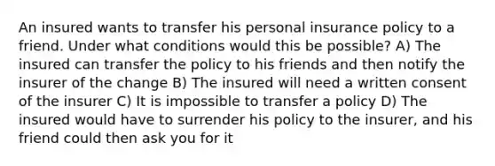 An insured wants to transfer his personal insurance policy to a friend. Under what conditions would this be possible? A) The insured can transfer the policy to his friends and then notify the insurer of the change B) The insured will need a written consent of the insurer C) It is impossible to transfer a policy D) The insured would have to surrender his policy to the insurer, and his friend could then ask you for it