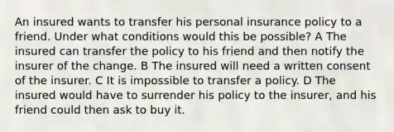 An insured wants to transfer his personal insurance policy to a friend. Under what conditions would this be possible? A The insured can transfer the policy to his friend and then notify the insurer of the change. B The insured will need a written consent of the insurer. C It is impossible to transfer a policy. D The insured would have to surrender his policy to the insurer, and his friend could then ask to buy it.