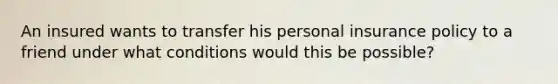 An insured wants to transfer his personal insurance policy to a friend under what conditions would this be possible?