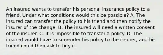 An insured wants to transfer his personal insurance policy to a friend. Under what conditions would this be possible? A. The insured can transfer the policy to his friend and then notify the insurer of the change. B. The insured will need a written consent of the insurer. C. It is impossible to transfer a policy. D. The insured would have to surrender his policy to the insurer, and his friend could then ask to buy it.