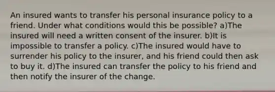 An insured wants to transfer his personal insurance policy to a friend. Under what conditions would this be possible? a)The insured will need a written consent of the insurer. b)It is impossible to transfer a policy. c)The insured would have to surrender his policy to the insurer, and his friend could then ask to buy it. d)The insured can transfer the policy to his friend and then notify the insurer of the change.