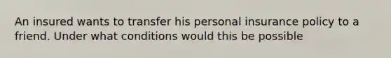 An insured wants to transfer his personal insurance policy to a friend. Under what conditions would this be possible