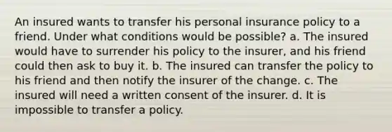 An insured wants to transfer his personal insurance policy to a friend. Under what conditions would be possible? a. The insured would have to surrender his policy to the insurer, and his friend could then ask to buy it. b. The insured can transfer the policy to his friend and then notify the insurer of the change. c. The insured will need a written consent of the insurer. d. It is impossible to transfer a policy.