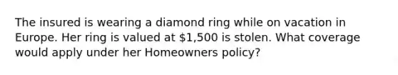 The insured is wearing a diamond ring while on vacation in Europe. Her ring is valued at 1,500 is stolen. What coverage would apply under her Homeowners policy?