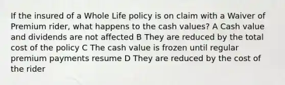 If the insured of a Whole Life policy is on claim with a Waiver of Premium rider, what happens to the cash values? A Cash value and dividends are not affected B They are reduced by the total cost of the policy C The cash value is frozen until regular premium payments resume D They are reduced by the cost of the rider