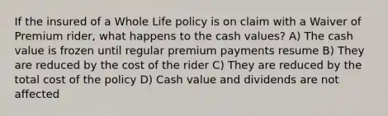 If the insured of a Whole Life policy is on claim with a Waiver of Premium rider, what happens to the cash values? A) The cash value is frozen until regular premium payments resume B) They are reduced by the cost of the rider C) They are reduced by the total cost of the policy D) Cash value and dividends are not affected