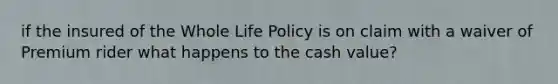 if the insured of the Whole Life Policy is on claim with a waiver of Premium rider what happens to the cash value?