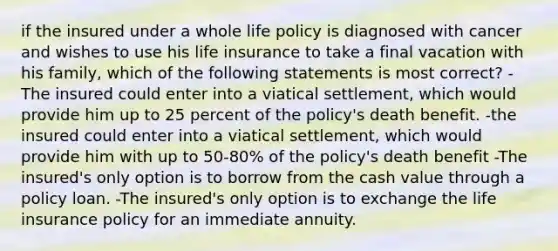 if the insured under a whole life policy is diagnosed with cancer and wishes to use his life insurance to take a final vacation with his family, which of the following statements is most correct? -The insured could enter into a viatical settlement, which would provide him up to 25 percent of the policy's death benefit. -the insured could enter into a viatical settlement, which would provide him with up to 50-80% of the policy's death benefit -The insured's only option is to borrow from the cash value through a policy loan. -The insured's only option is to exchange the life insurance policy for an immediate annuity.