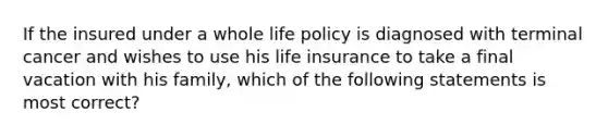 If the insured under a whole life policy is diagnosed with terminal cancer and wishes to use his life insurance to take a final vacation with his family, which of the following statements is most correct?