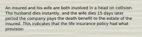 An insured and his wife are both involved in a head on collision. The husband dies instantly, and the wife dies 15 days later period the company pays the death benefit to the estate of the insured. This indicates that the life insurance policy had what provision