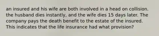 an insured and his wife are both involved in a head on collision. the husband dies instantly, and the wife dies 15 days later. The company pays the death benefit to the estate of the insured. This indicates that the life insurance had what provision?